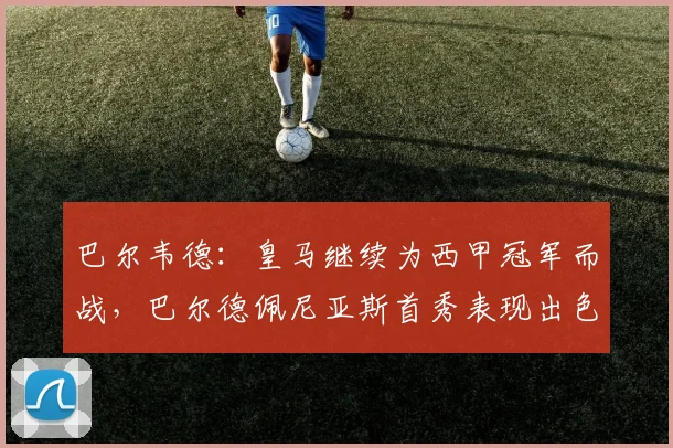 巴尔韦德：皇马继续为西甲冠军而战，巴尔德佩尼亚斯首秀表现出色