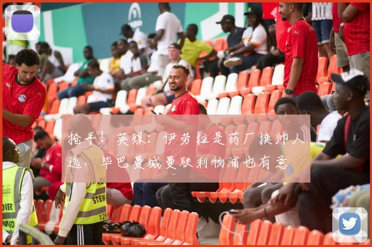 抢手！英媒：伊劳拉是药厂换帅人选，毕巴曼城曼联利物浦也有意