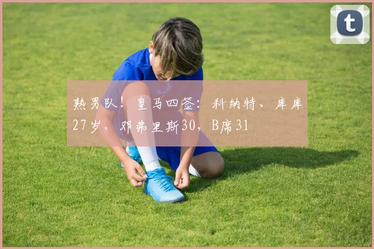熟男队！皇马四签：科纳特、库库27岁，邓弗里斯30，B席31