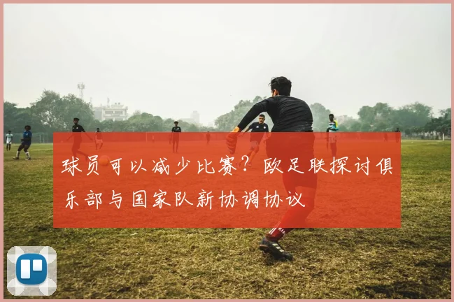 球员可以减少比赛？欧足联探讨俱乐部与国家队新协调协议